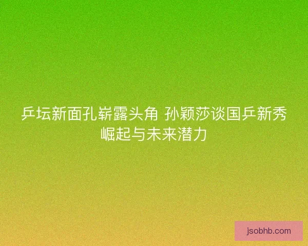 乒坛新面孔崭露头角 孙颖莎谈国乒新秀崛起与未来潜力