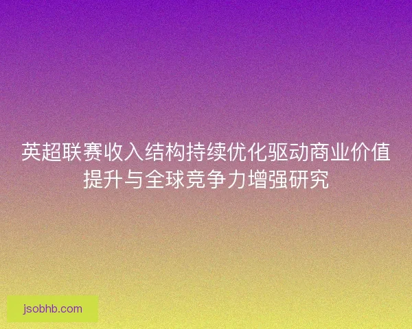 英超联赛收入结构持续优化驱动商业价值提升与全球竞争力增强研究 英超联赛收入结构持续优化驱动商业价值提升与全球竞争力增强研究
