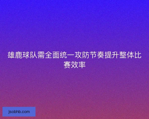 雄鹿球队需全面统一攻防节奏提升整体比赛效率