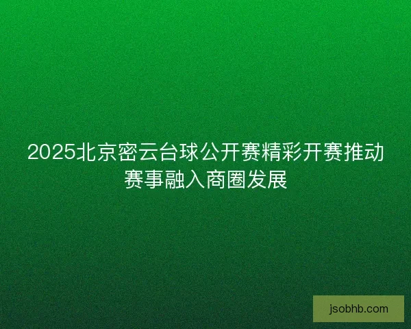 2025北京密云台球公开赛精彩开赛推动赛事融入商圈发展 2025北京密云台球公开赛精彩开赛推动赛事融入商圈发展