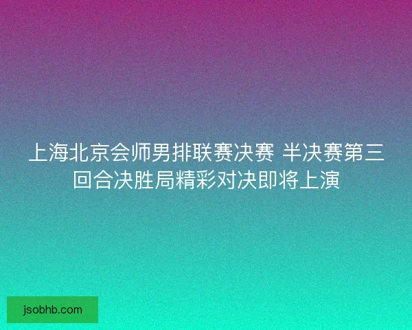 上海北京会师男排联赛决赛 半决赛第三回合决胜局精彩对决即将上演 上海北京会师男排联赛决赛 半决赛第三回合决胜局精彩对决即将上演
