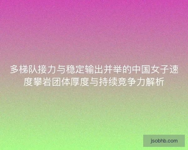 多梯队接力与稳定输出并举的中国女子速度攀岩团体厚度与持续竞争力解析 多梯队接力与稳定输出并举的中国女子速度攀岩团体厚度与持续竞争力解析