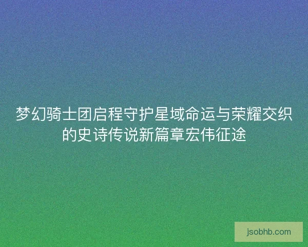 梦幻骑士团启程守护星域命运与荣耀交织的史诗传说新篇章宏伟征途 梦幻骑士团启程守护星域命运与荣耀交织的史诗传说新篇章宏伟征途