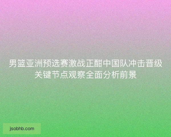 男篮亚洲预选赛激战正酣中国队冲击晋级关键节点观察全面分析前景