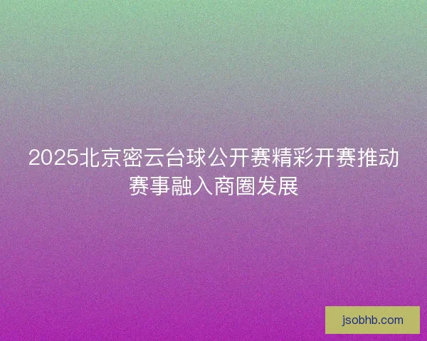 2025北京密云台球公开赛精彩开赛推动赛事融入商圈发展 2025北京密云台球公开赛精彩开赛推动赛事融入商圈发展