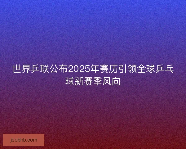 世界乒联公布2025年赛历引领全球乒乓球新赛季风向