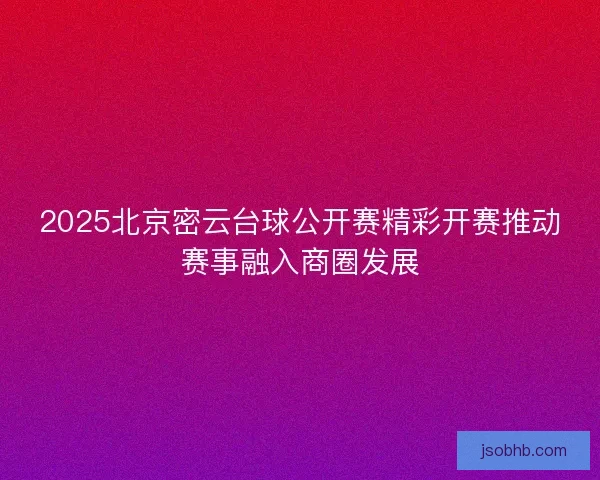 2025北京密云台球公开赛精彩开赛推动赛事融入商圈发展 2025北京密云台球公开赛精彩开赛推动赛事融入商圈发展