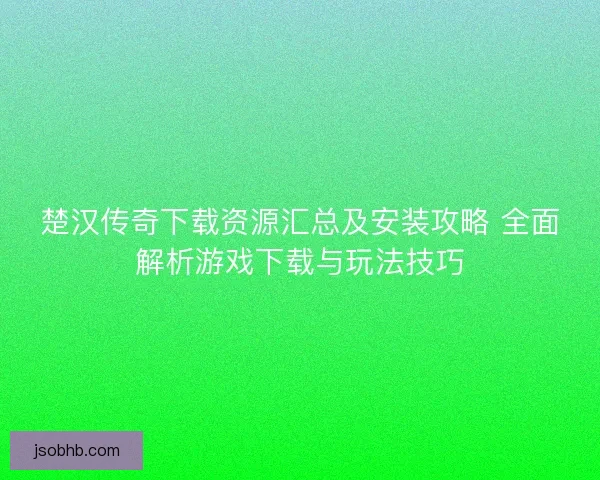 楚汉传奇下载资源汇总及安装攻略 全面解析游戏下载与玩法技巧