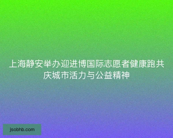 上海静安举办迎进博国际志愿者健康跑共庆城市活力与公益精神