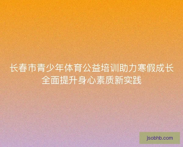 长春市青少年体育公益培训助力寒假成长全面提升身心素质新实践