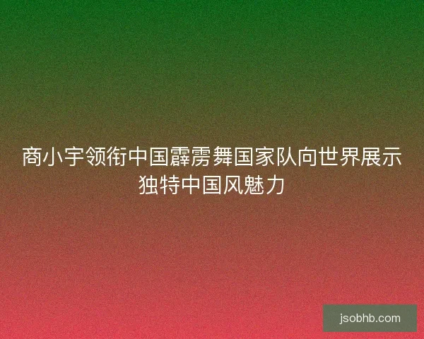 商小宇领衔中国霹雳舞国家队向世界展示独特中国风魅力 商小宇领衔中国霹雳舞国家队向世界展示独特中国风魅力