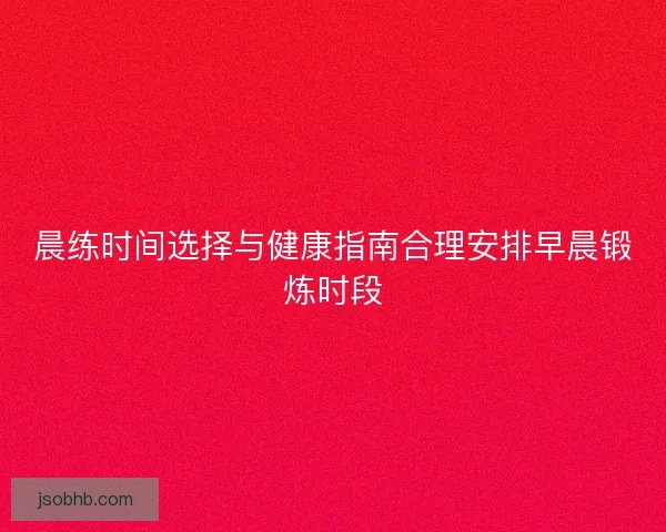 晨练时间选择与健康指南合理安排早晨锻炼时段 晨练时间选择与健康指南合理安排早晨锻炼时段